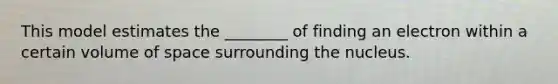 This model estimates the ________ of finding an electron within a certain volume of space surrounding the nucleus.