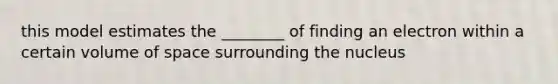 this model estimates the ________ of finding an electron within a certain volume of space surrounding the nucleus