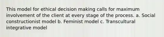 This model for ethical decision making calls for maximum involvement of the client at every stage of the process. a. Social constructionist model b. Feminist model c. Transcultural integrative model