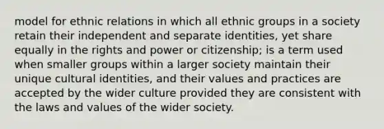 model for ethnic relations in which all ethnic groups in a society retain their independent and separate identities, yet share equally in the rights and power or citizenship; is a term used when smaller groups within a larger society maintain their unique cultural identities, and their values and practices are accepted by the wider culture provided they are consistent with the laws and values of the wider society.