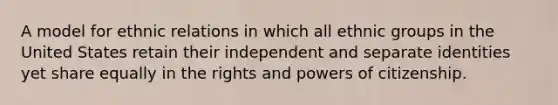 A model for ethnic relations in which all ethnic groups in the United States retain their independent and separate identities yet share equally in the rights and powers of citizenship.