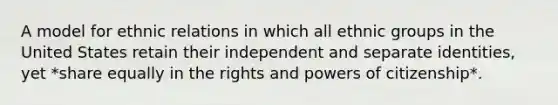 A model for ethnic relations in which all ethnic groups in the United States retain their independent and separate identities, yet *share equally in the rights and powers of citizenship*.