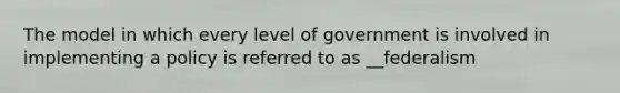 The model in which every level of government is involved in implementing a policy is referred to as __federalism