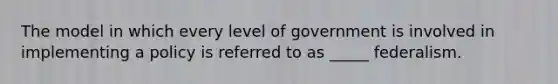 The model in which every level of government is involved in implementing a policy is referred to as _____ federalism.