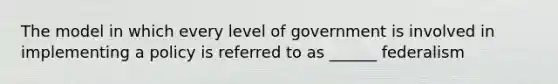 The model in which every level of government is involved in implementing a policy is referred to as ______ federalism