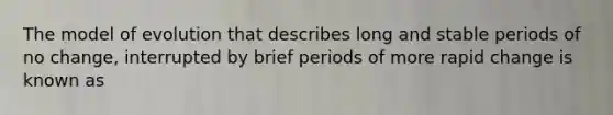 The model of evolution that describes long and stable periods of no change, interrupted by brief periods of more rapid change is known as