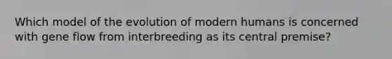 Which model of the evolution of modern humans is concerned with gene flow from interbreeding as its central premise?