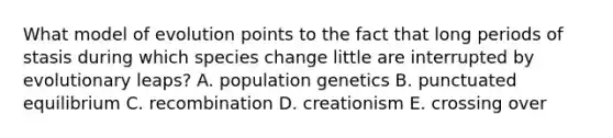 What model of evolution points to the fact that long periods of stasis during which species change little are interrupted by evolutionary leaps? A. population genetics B. punctuated equilibrium C. recombination D. creationism E. crossing over