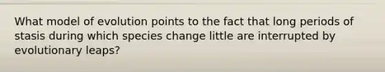 What model of evolution points to the fact that long periods of stasis during which species change little are interrupted by evolutionary leaps?