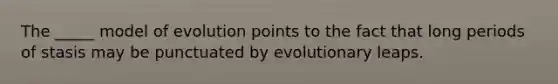 The _____ model of evolution points to the fact that long periods of stasis may be punctuated by evolutionary leaps.