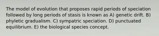 The model of evolution that proposes rapid periods of speciation followed by long periods of stasis is known as A) genetic drift. B) phyletic gradualism. C) sympatric speciation. D) punctuated equilibrium. E) the biological species concept.