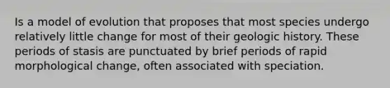 Is a model of evolution that proposes that most species undergo relatively little change for most of their geologic history. These periods of stasis are punctuated by brief periods of rapid morphological change, often associated with speciation.
