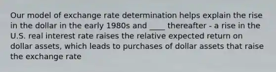 Our model of exchange rate determination helps explain the rise in the dollar in the early 1980s and ____ thereafter - a rise in the U.S. real interest rate raises the relative expected return on dollar assets, which leads to purchases of dollar assets that raise the exchange rate