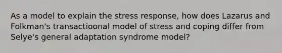 As a model to explain the stress response, how does Lazarus and Folkman's transactioonal model of stress and coping differ from Selye's general adaptation syndrome model?