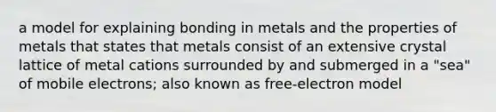 a model for explaining bonding in metals and the properties of metals that states that metals consist of an extensive crystal lattice of metal cations surrounded by and submerged in a "sea" of mobile electrons; also known as free-electron model