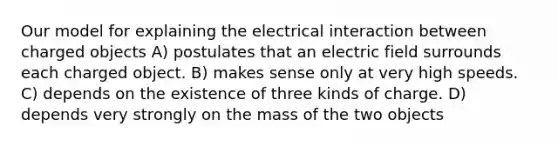 Our model for explaining the electrical interaction between charged objects A) postulates that an electric field surrounds each charged object. B) makes sense only at very high speeds. C) depends on the existence of three kinds of charge. D) depends very strongly on the mass of the two objects