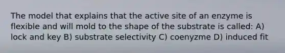 The model that explains that the active site of an enzyme is flexible and will mold to the shape of the substrate is called: A) lock and key B) substrate selectivity C) coenyzme D) induced fit