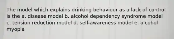 The model which explains drinking behaviour as a lack of control is the a. disease model b. alcohol dependency syndrome model c. tension reduction model d. self-awareness model e. alcohol myopia