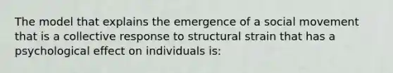 The model that explains the emergence of a social movement that is a collective response to structural strain that has a psychological effect on individuals is: