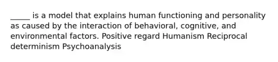 _____ is a model that explains human functioning and personality as caused by the interaction of behavioral, cognitive, and environmental factors. Positive regard Humanism Reciprocal determinism Psychoanalysis