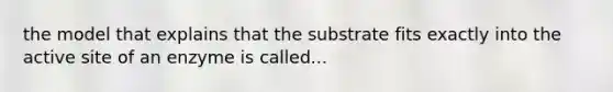 the model that explains that the substrate fits exactly into the active site of an enzyme is called...