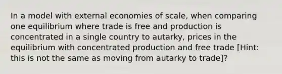 In a model with external economies of scale, when comparing one equilibrium where trade is free and production is concentrated in a single country to autarky, prices in the equilibrium with concentrated production and free trade [Hint: this is not the same as moving from autarky to trade]?