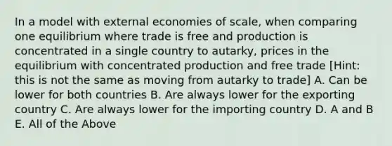 In a model with external economies of scale, when comparing one equilibrium where trade is free and production is concentrated in a single country to autarky, prices in the equilibrium with concentrated production and free trade [Hint: this is not the same as moving from autarky to trade] A. Can be lower for both countries B. Are always lower for the exporting country C. Are always lower for the importing country D. A and B E. All of the Above