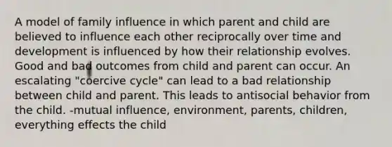 A model of family influence in which parent and child are believed to influence each other reciprocally over time and development is influenced by how their relationship evolves. Good and bad outcomes from child and parent can occur. An escalating "coercive cycle" can lead to a bad relationship between child and parent. This leads to antisocial behavior from the child. -mutual influence, environment, parents, children, everything effects the child