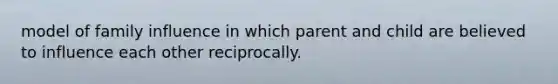 model of family influence in which parent and child are believed to influence each other reciprocally.