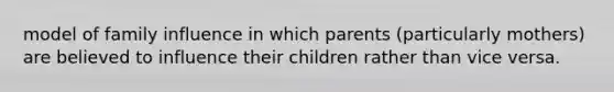 model of family influence in which parents (particularly mothers) are believed to influence their children rather than vice versa.