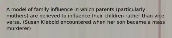 A model of family influence in which parents (particularly mothers) are believed to influence their children rather than vice versa. (Susan Klebold encountered when her son became a mass murderer)