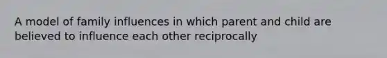 A model of family influences in which parent and child are believed to influence each other reciprocally