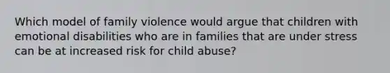 Which model of family violence would argue that children with emotional disabilities who are in families that are under stress can be at increased risk for child abuse?