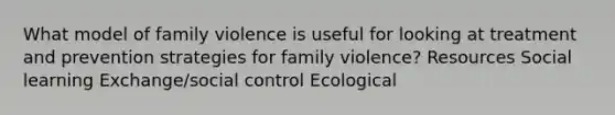 What model of family violence is useful for looking at treatment and prevention strategies for family violence? Resources Social learning Exchange/social control Ecological