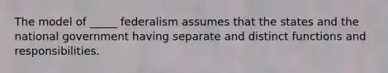 The model of _____ federalism assumes that the states and the national government having separate and distinct functions and responsibilities.