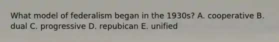 What model of federalism began in the 1930s? A. cooperative B. dual C. progressive D. repubican E. unified