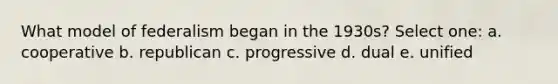 What model of federalism began in the 1930s? Select one: a. cooperative b. republican c. progressive d. dual e. unified