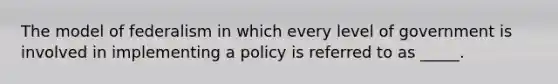 The model of federalism in which every level of government is involved in implementing a policy is referred to as _____.