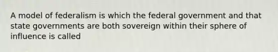 A model of federalism is which the federal government and that state governments are both sovereign within their sphere of influence is called