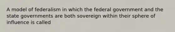 A model of federalism in which the federal government and the state governments are both sovereign within their sphere of influence is called