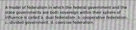 A model of federalism in which the federal government and the state governments are both sovereign within their sphere of influence is called a. dual federalism. b. cooperative federalism. c. divided government. d. coercive federalism.