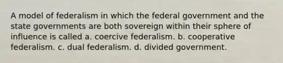 A model of federalism in which the federal government and the state governments are both sovereign within their sphere of influence is called a. coercive federalism. b. cooperative federalism. c. dual federalism. d. divided government.