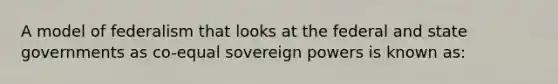 A model of federalism that looks at the federal and state governments as co-equal sovereign powers is known as: