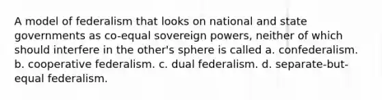 A model of federalism that looks on national and state governments as co-equal sovereign powers, neither of which should interfere in the other's sphere is called a. confederalism. b. cooperative federalism. c. dual federalism. d. separate-but-equal federalism.