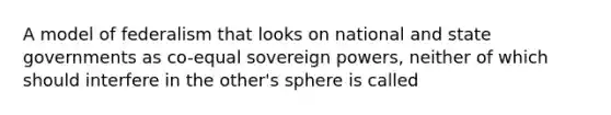 A model of federalism that looks on national and state governments as co-equal sovereign powers, neither of which should interfere in the other's sphere is called