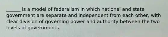 ______ is a model of federalism in which national and state government are separate and independent from each other, with clear division of governing power and authority between the two levels of governments.