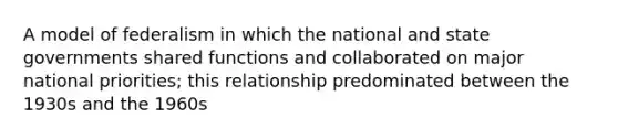 A model of federalism in which the national and state governments shared functions and collaborated on major national priorities; this relationship predominated between the 1930s and the 1960s