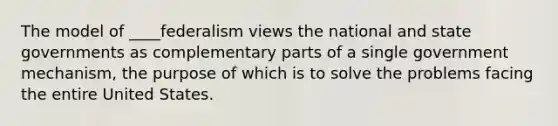 The model of ____federalism views the national and state governments as complementary parts of a single government mechanism, the purpose of which is to solve the problems facing the entire United States.