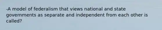 -A model of federalism that views national and state governments as separate and independent from each other is called?