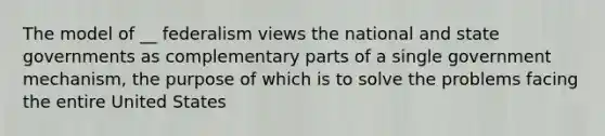 The model of __ federalism views the national and state governments as complementary parts of a single government mechanism, the purpose of which is to solve the problems facing the entire United States